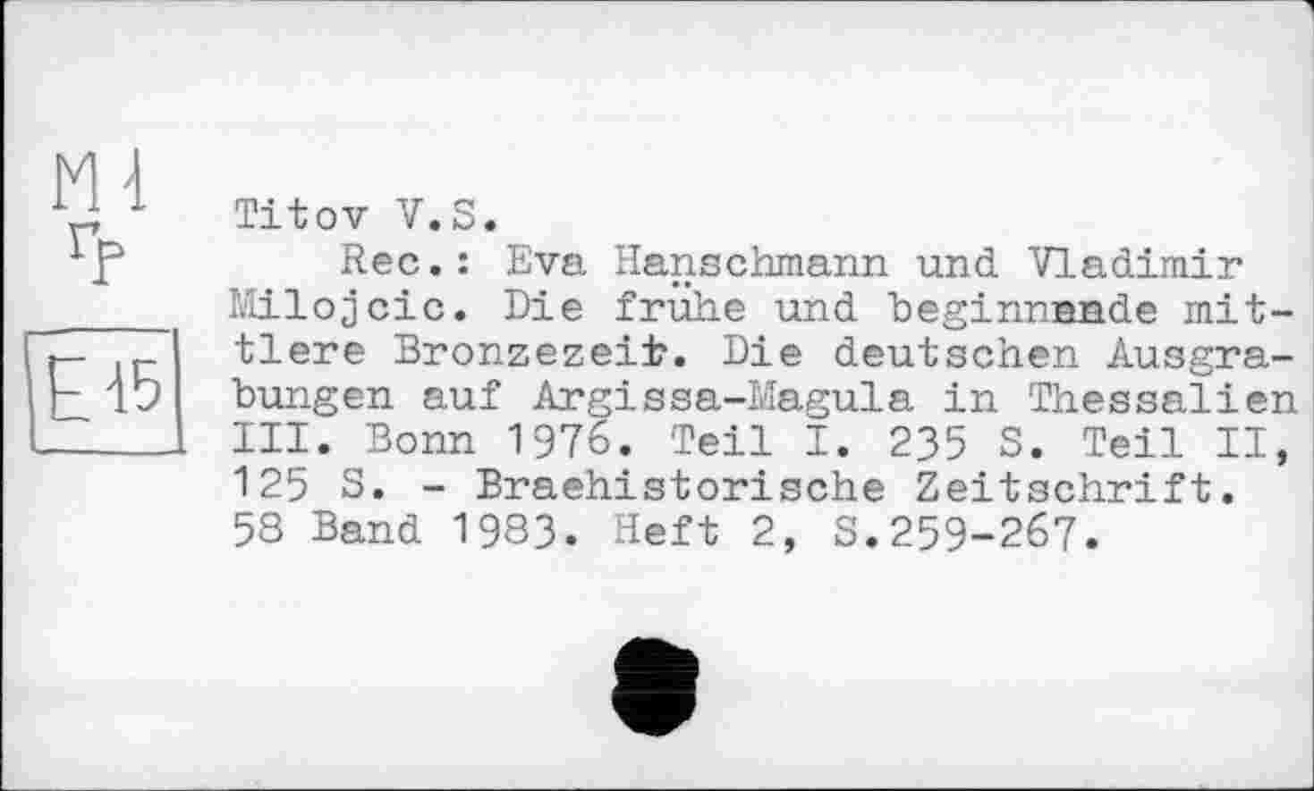 ﻿Titov V.S.
Rec.: Eva Hanschmann und Vladimir Milojcic. Die frühe und beginnende mittlere Bronzezeit. Die deutschen Ausgrabungen auf Argissa-Magula in Thessalien III. Bonn 1976. Teil I. 235 S. Teil II, 125 S. - Braehistorische Zeitschrift. 58 Band 1983. Heft 2, S.259-267.